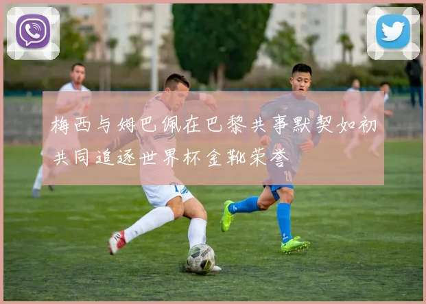 梅西与姆巴佩在巴黎共事默契如初共同追逐世界杯金靴荣誉