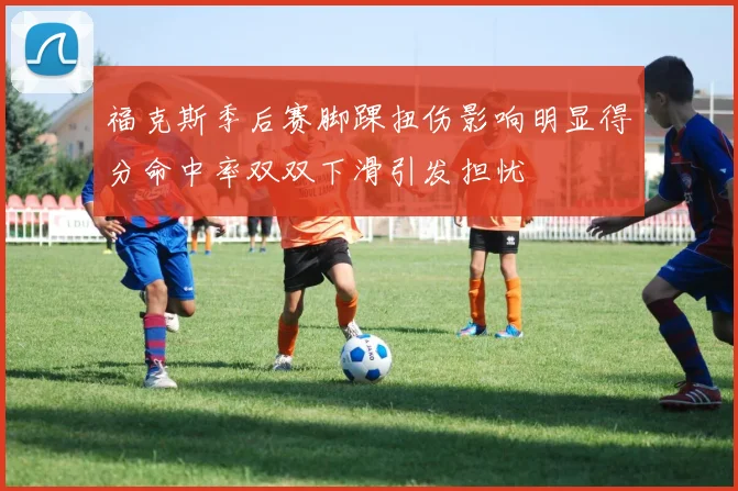 福克斯季后赛脚踝扭伤影响明显得分命中率双双下滑引发担忧