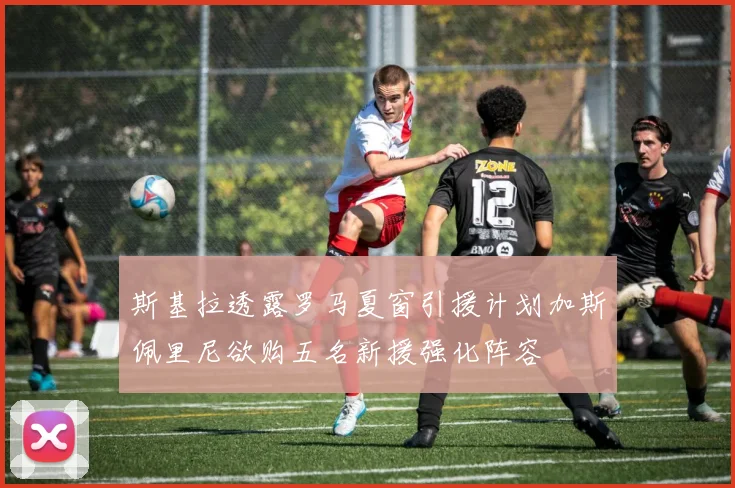 斯基拉透露罗马夏窗引援计划加斯佩里尼欲购五名新援强化阵容