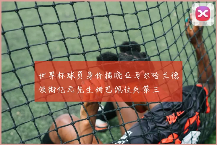 世界杯球员身价揭晓亚马尔哈兰德领衔亿元先生姆巴佩位列第三