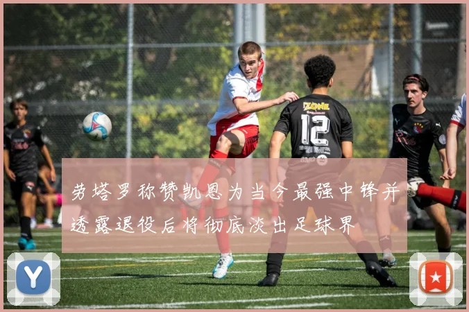 劳塔罗称赞凯恩为当今最强中锋并透露退役后将彻底淡出足球界