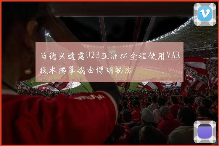 马德兴透露U23亚洲杯全程使用VAR技术揭幕战由傅明执法