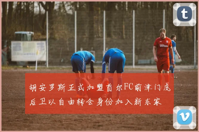 胡安罗斯正式加盟首尔FC前津门虎后卫以自由转会身份加入新东家