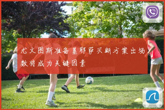 尤文图斯准备基耶萨买断方案出场数将成为关键因素