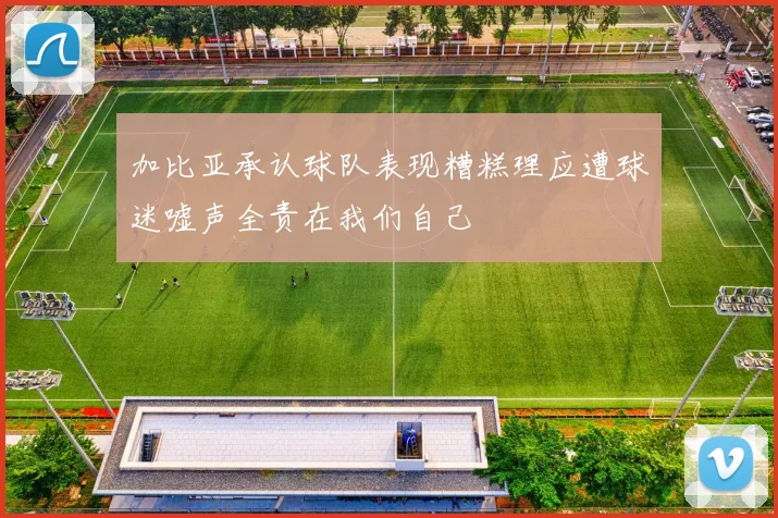 加比亚承认球队表现糟糕理应遭球迷嘘声全责在我们自己