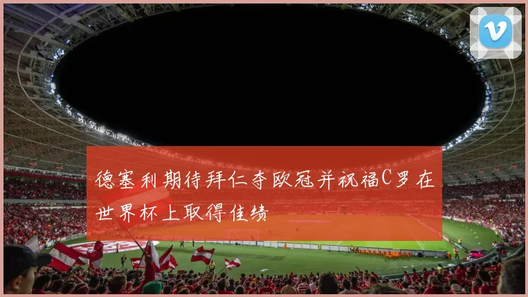 德塞利期待拜仁夺欧冠并祝福C罗在世界杯上取得佳绩