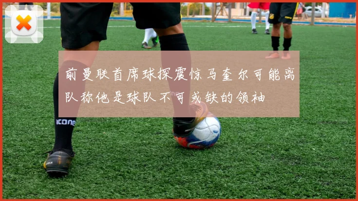前曼联首席球探震惊马奎尔可能离队称他是球队不可或缺的领袖