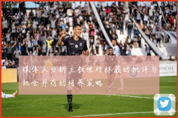 媒体人分析主教练对林葳的批评与机会并存的培养策略