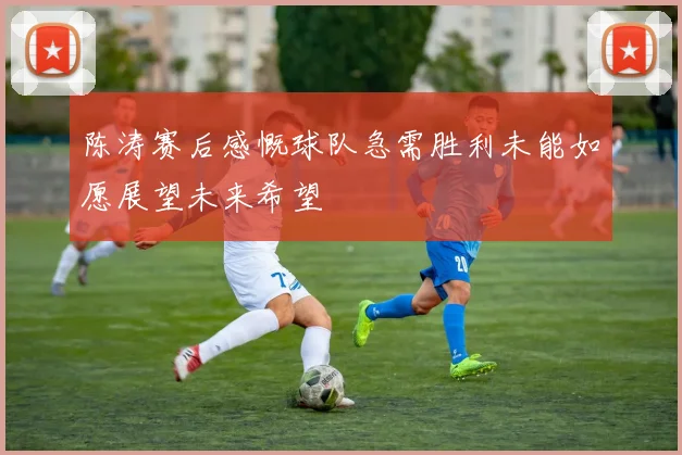 陈涛赛后感慨球队急需胜利未能如愿展望未来希望