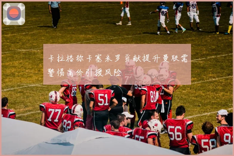 卡拉格称卡塞米罗贡献提升曼联需警惕高价引援风险