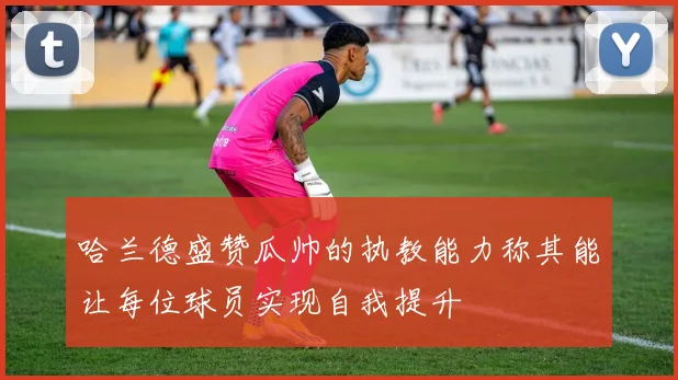 哈兰德盛赞瓜帅的执教能力称其能让每位球员实现自我提升