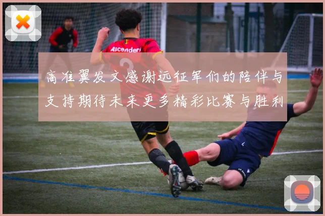 高准翼发文感谢远征军们的陪伴与支持期待未来更多精彩比赛与胜利