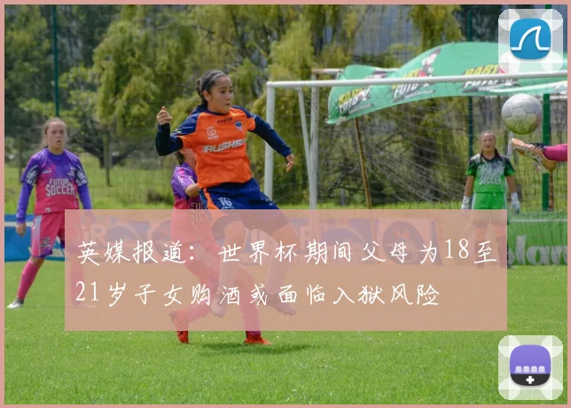 英媒报道：世界杯期间父母为18至21岁子女购酒或面临入狱风险