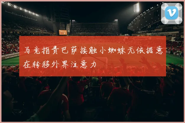 马竞指责巴萨接触小蜘蛛无依据意在转移外界注意力