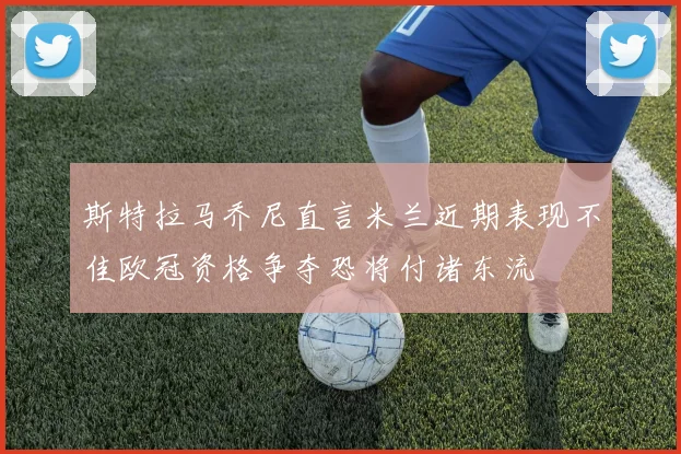 斯特拉马乔尼直言米兰近期表现不佳欧冠资格争夺恐将付诸东流