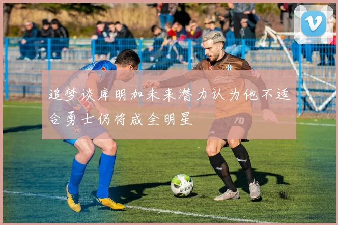 追梦谈库明加未来潜力认为他不适合勇士仍将成全明星