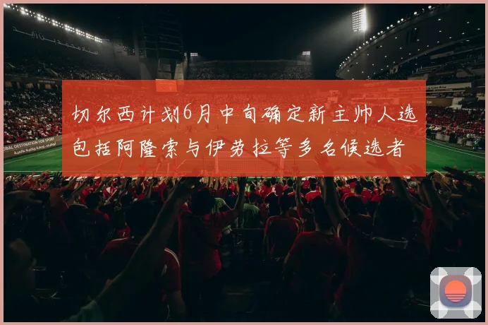 切尔西计划6月中旬确定新主帅人选包括阿隆索与伊劳拉等多名候选者