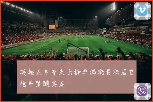 英超五年净支出榜单揭晓曼联居首枪手紧随其后