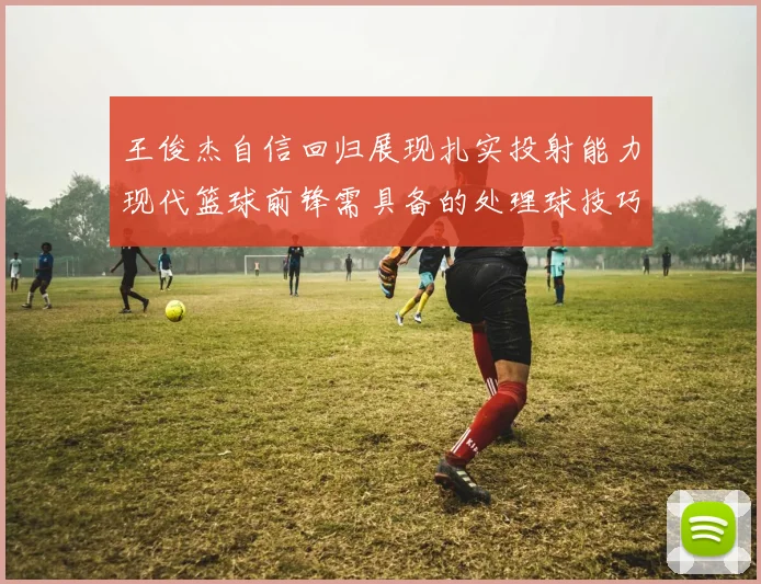 王俊杰自信回归展现扎实投射能力现代篮球前锋需具备的处理球技巧